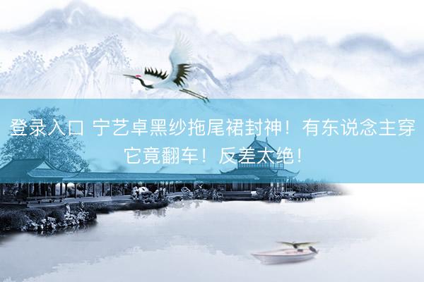 登录入口 宁艺卓黑纱拖尾裙封神!有东说念主穿它竟翻车!反差太绝!