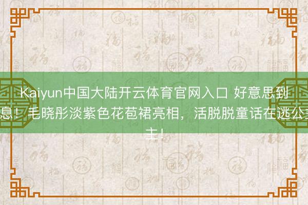 Kaiyun中国大陆开云体育官网入口 好意思到窒息!毛晓彤淡紫色花苞裙亮相,活脱脱童话在逃公主!
