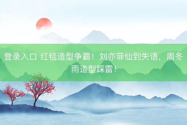 登录入口 红毯造型争霸！刘亦菲仙到失语，周冬雨造型踩雷！