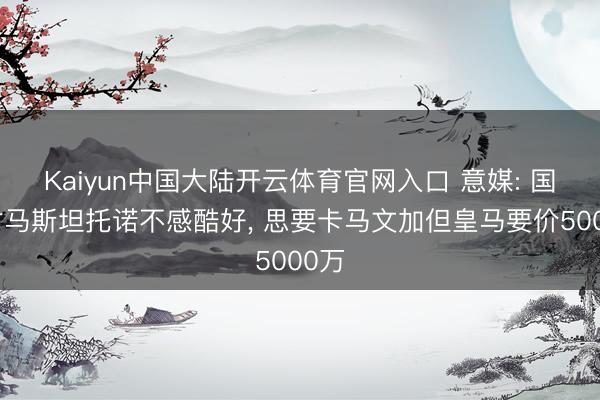 Kaiyun中国大陆开云体育官网入口 意媒: 国米对马斯坦托诺不感酷好， 思要卡马文加但皇马要价5000万