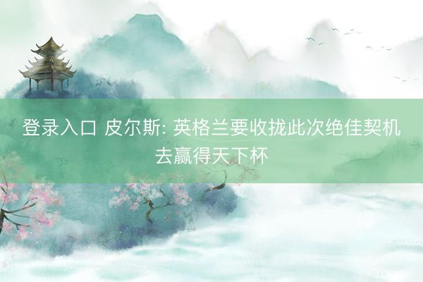 登录入口 皮尔斯: 英格兰要收拢此次绝佳契机去赢得天下杯