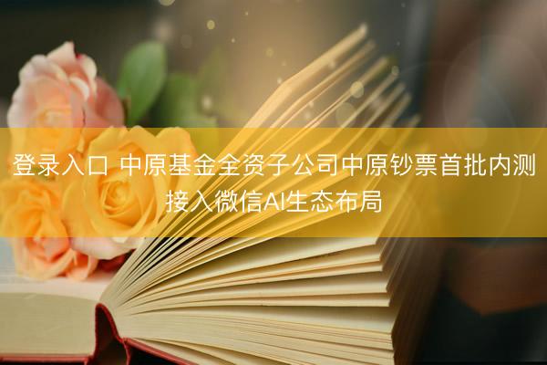 登录入口 中原基金全资子公司中原钞票首批内测接入微信AI生态布局