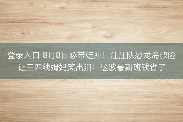 登录入口 8月8日必带娃冲!汪汪队恐龙岛救险让三四线姆妈笑出泪:这波暑期班钱省了