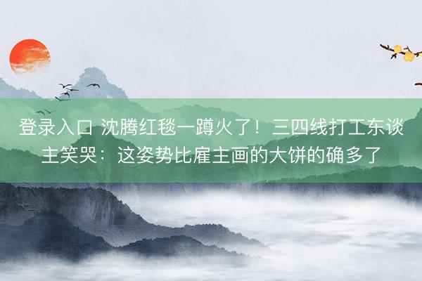 登录入口 沈腾红毯一蹲火了!三四线打工东谈主笑哭:这姿势比雇主画的大饼的确多了