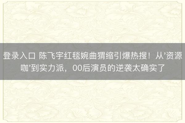 登录入口 陈飞宇红毯婉曲猬缩引爆热搜！从'资源咖'到实力派，00后演员的逆袭太确实了