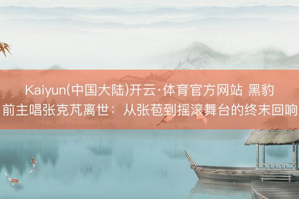 Kaiyun(中国大陆)开云·体育官方网站 黑豹前主唱张克芃离世:从张苞到摇滚舞台的终末回响