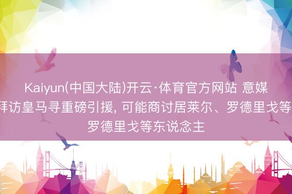 Kaiyun(中国大陆)开云·体育官方网站 意媒: 马洛塔拜访皇马寻重磅引援， 可能商讨居莱尔、罗德里戈等东说念主