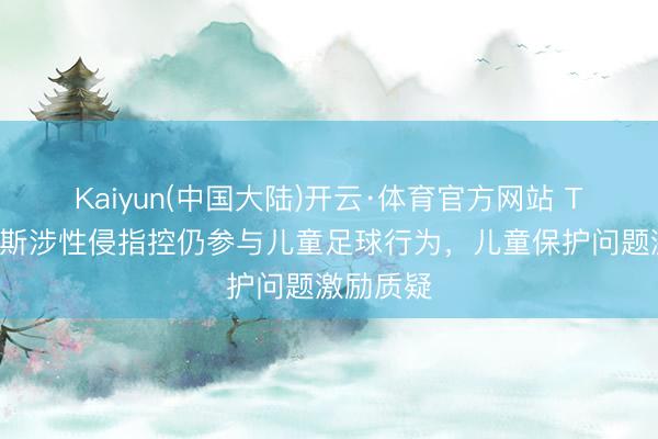 Kaiyun(中国大陆)开云·体育官方网站 TA:托马斯涉性侵指控仍参与儿童足球行为,儿童保护问题激励质疑