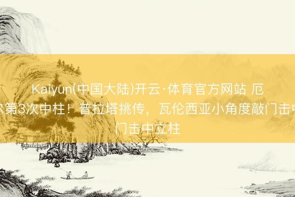 Kaiyun(中国大陆)开云·体育官方网站 厄瓜多尔第3次中柱！普拉塔挑传，瓦伦西亚小角度敲门击中立柱