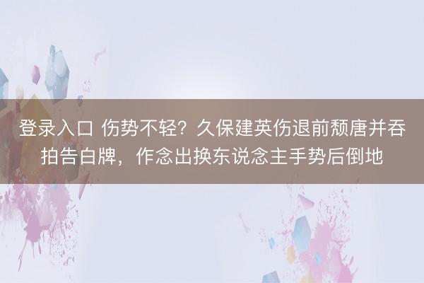 登录入口 伤势不轻？久保建英伤退前颓唐并吞拍告白牌，作念出换东说念主手势后倒地
