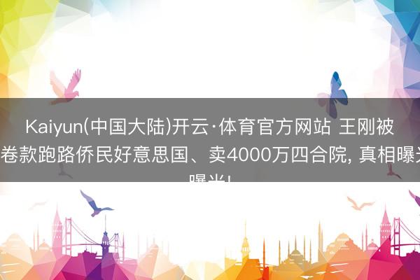 Kaiyun(中国大陆)开云·体育官方网站 王刚被曝卷款跑路侨民好意思国、卖4000万四合院， 真相曝光!