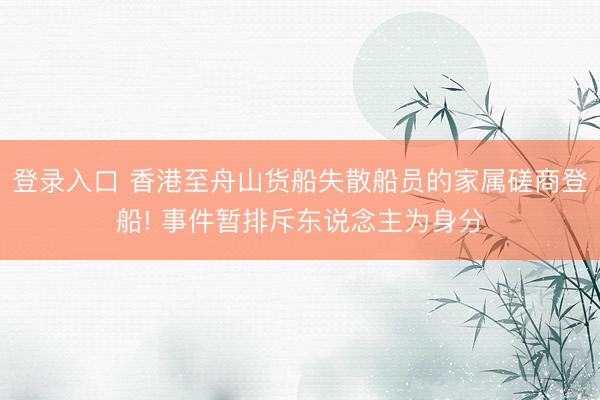 登录入口 香港至舟山货船失散船员的家属磋商登船! 事件暂排斥东说念主为身分