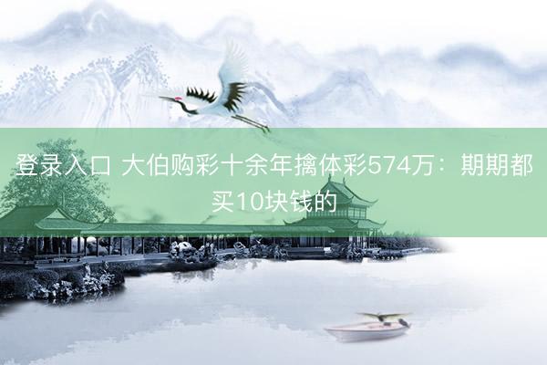 登录入口 大伯购彩十余年擒体彩574万：期期都买10块钱的