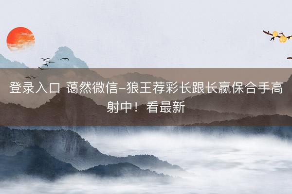 登录入口 蔼然微信-狼王荐彩长跟长赢保合手高射中！看最新