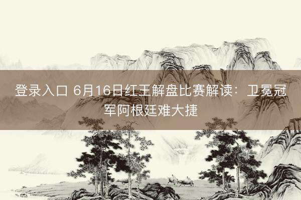 登录入口 6月16日红王解盘比赛解读：卫冕冠军阿根廷难大捷