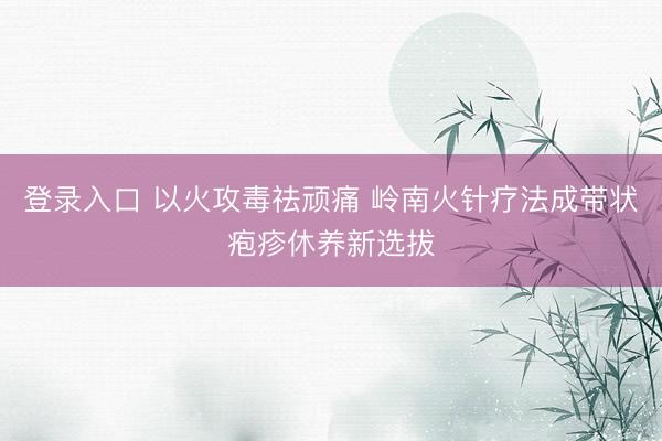 登录入口 以火攻毒祛顽痛 岭南火针疗法成带状疱疹休养新选拔