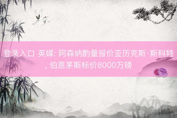登录入口 英媒: 阿森纳酌量报价亚历克斯·斯科特， 伯恩茅斯标价8000万镑