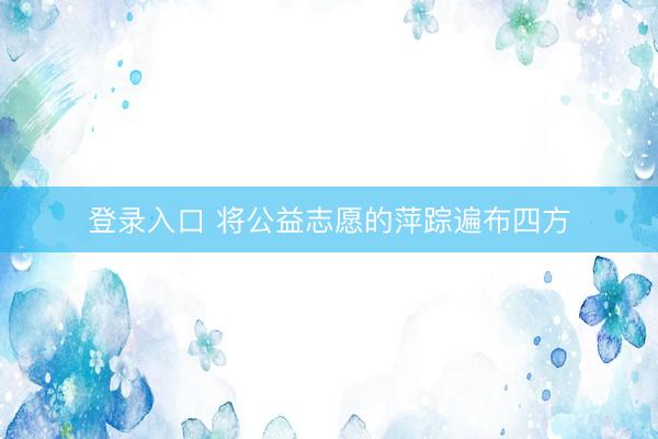 登录入口 将公益志愿的萍踪遍布四方