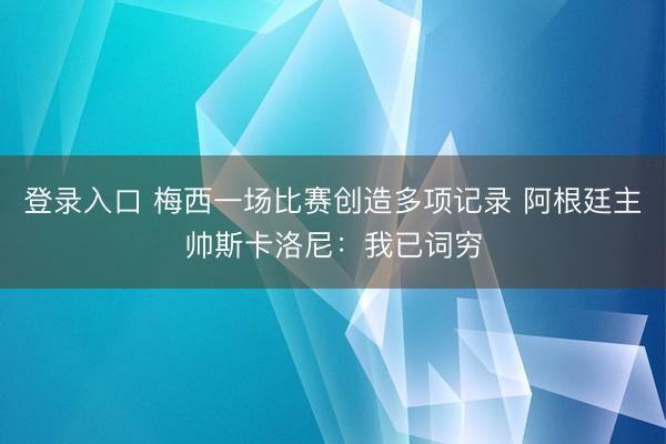 登录入口 梅西一场比赛创造多项记录 阿根廷主帅斯卡洛尼：我已词穷