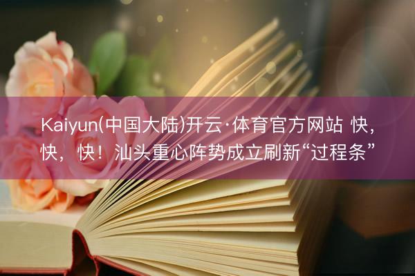 Kaiyun(中国大陆)开云·体育官方网站 快，快，快！汕头重心阵势成立刷新“过程条”