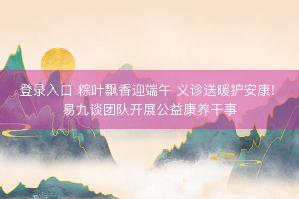 登录入口 粽叶飘香迎端午 义诊送暖护安康! 易九谈团队开展公益康养干事