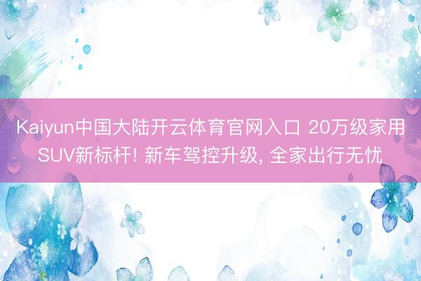 Kaiyun中国大陆开云体育官网入口 20万级家用SUV新标杆! 新车驾控升级, 全家出行无忧